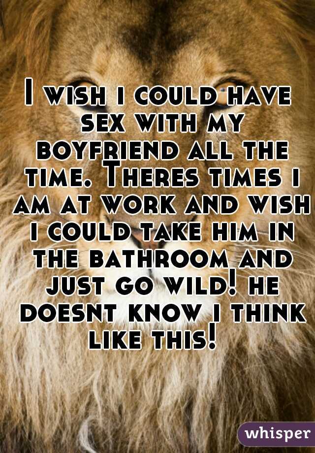 I wish i could have sex with my boyfriend all the time. Theres times i am at work and wish i could take him in the bathroom and just go wild! he doesnt know i think like this!  