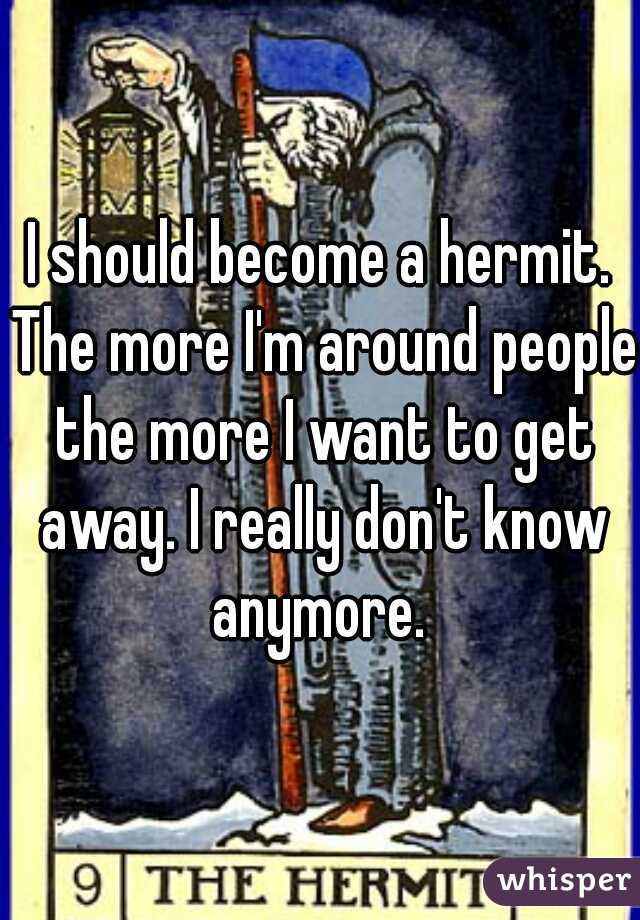 I should become a hermit. The more I'm around people the more I want to get away. I really don't know anymore. 