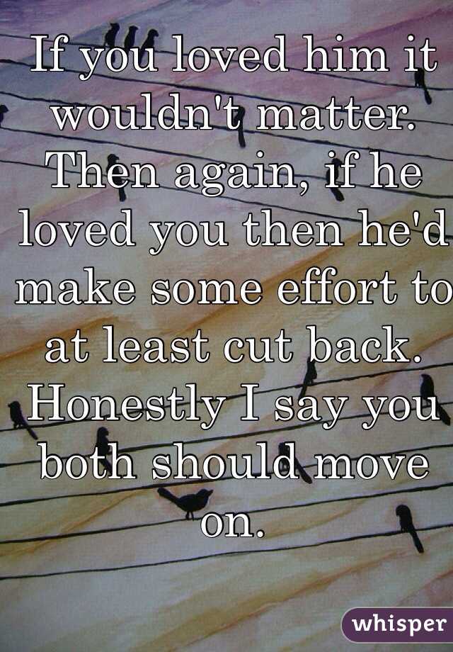 If you loved him it wouldn't matter. Then again, if he loved you then he'd make some effort to at least cut back. Honestly I say you both should move on. 