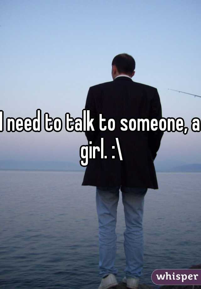 I need to talk to someone, a girl. :\