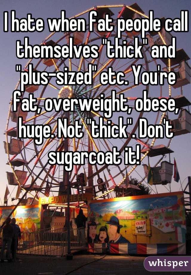 I hate when fat people call themselves "thick" and "plus-sized" etc. You're fat, overweight, obese, huge. Not "thick". Don't sugarcoat it! 