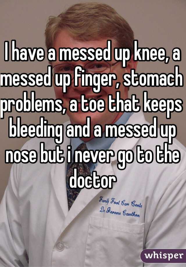 I have a messed up knee, a messed up finger, stomach problems, a toe that keeps bleeding and a messed up nose but i never go to the doctor
