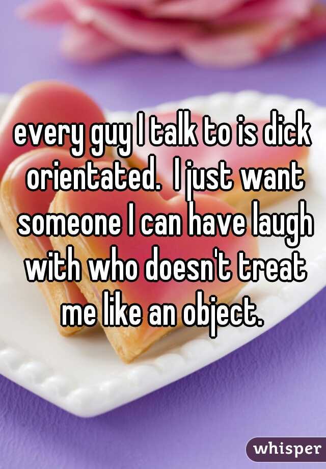 every guy I talk to is dick orientated.  I just want someone I can have laugh with who doesn't treat me like an object. 