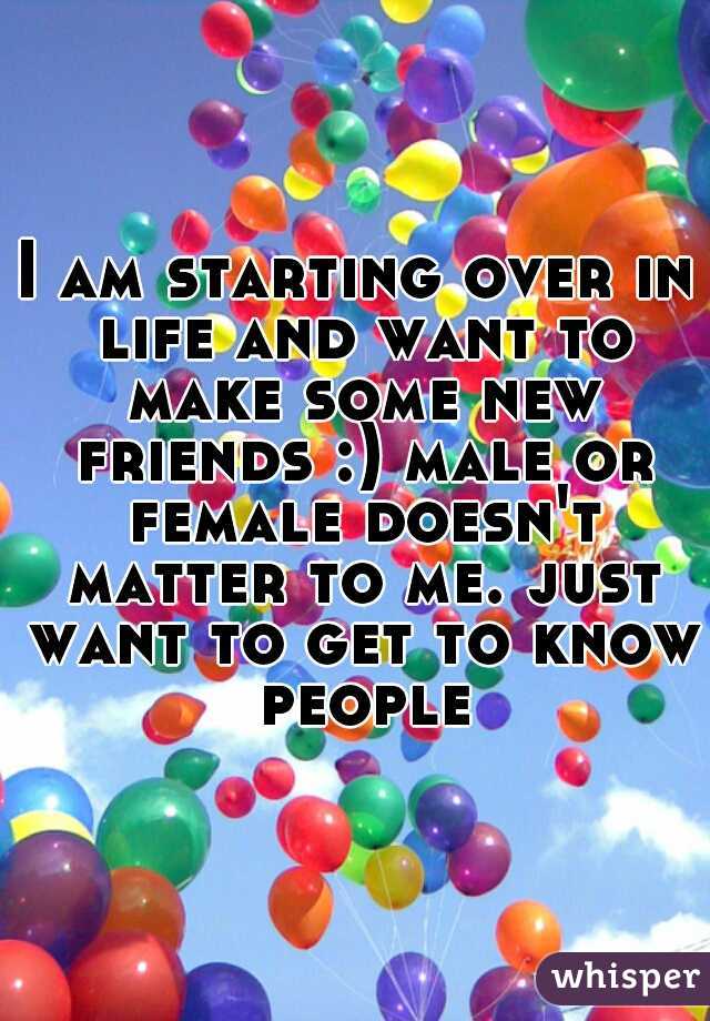 I am starting over in life and want to make some new friends :) male or female doesn't matter to me. just want to get to know people