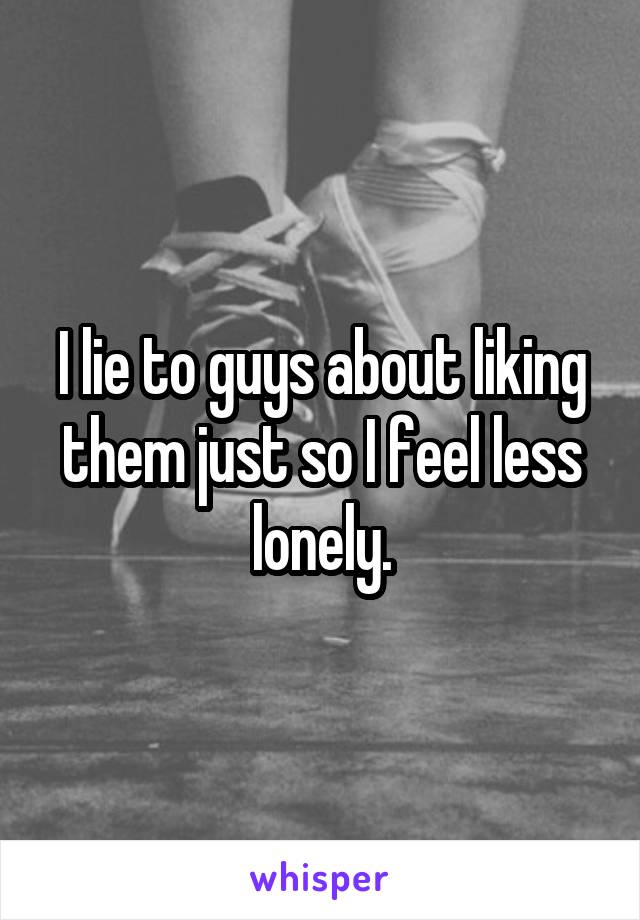I lie to guys about liking them just so I feel less lonely.
