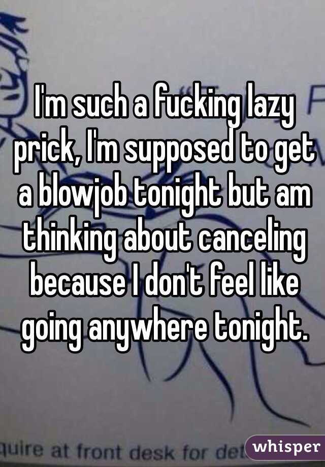 I'm such a fucking lazy prick, I'm supposed to get a blowjob tonight but am thinking about canceling because I don't feel like going anywhere tonight.