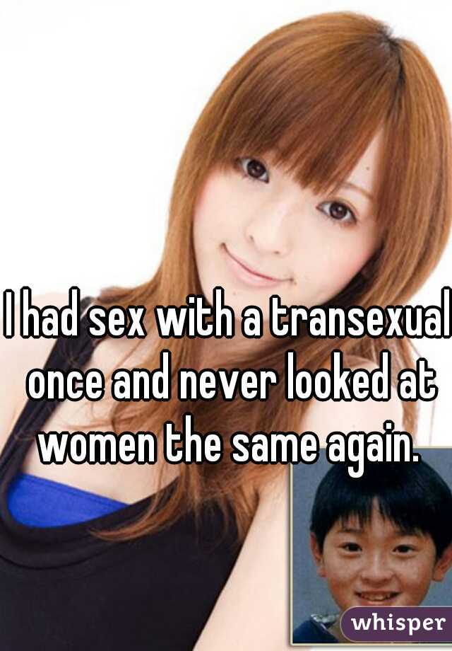 I had sex with a transexual once and never looked at women the same again. 