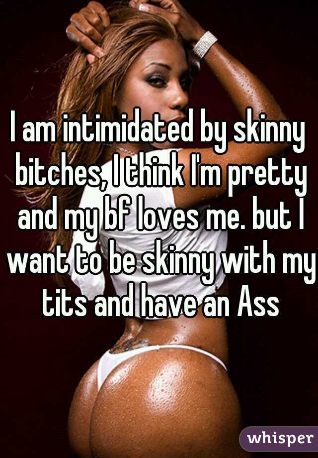 I am intimidated by skinny bitches, I think I'm pretty and my bf loves me. but I want to be skinny with my tits and have an Ass