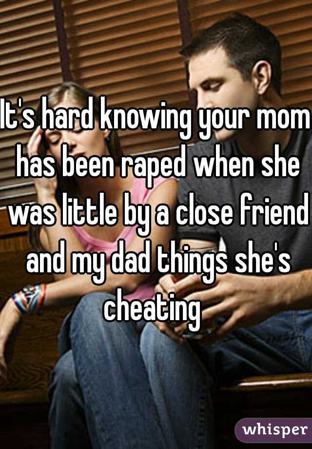 It's hard knowing your mom has been raped when she was little by a close friend and my dad things she's cheating  