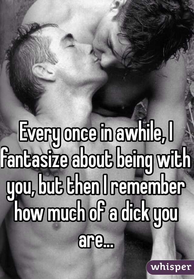 Every once in awhile, I fantasize about being with you, but then I remember how much of a dick you are...