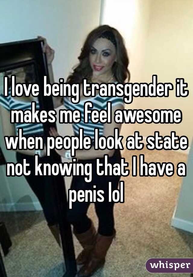 I love being transgender it makes me feel awesome when people look at state not knowing that I have a penis lol