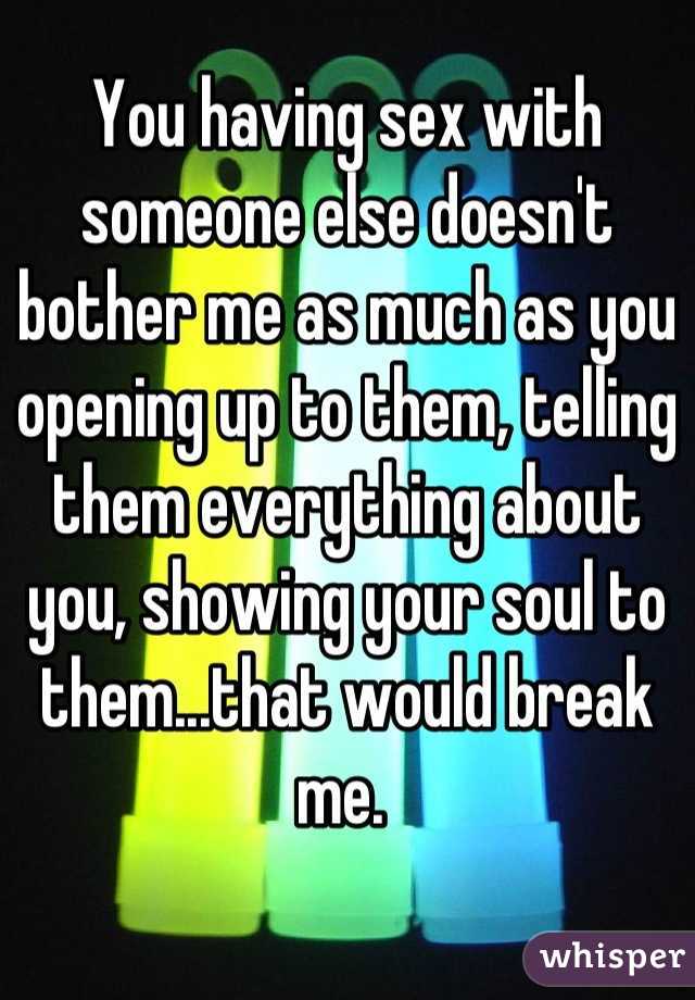 You having sex with someone else doesn't bother me as much as you opening up to them, telling them everything about you, showing your soul to them...that would break me. 
