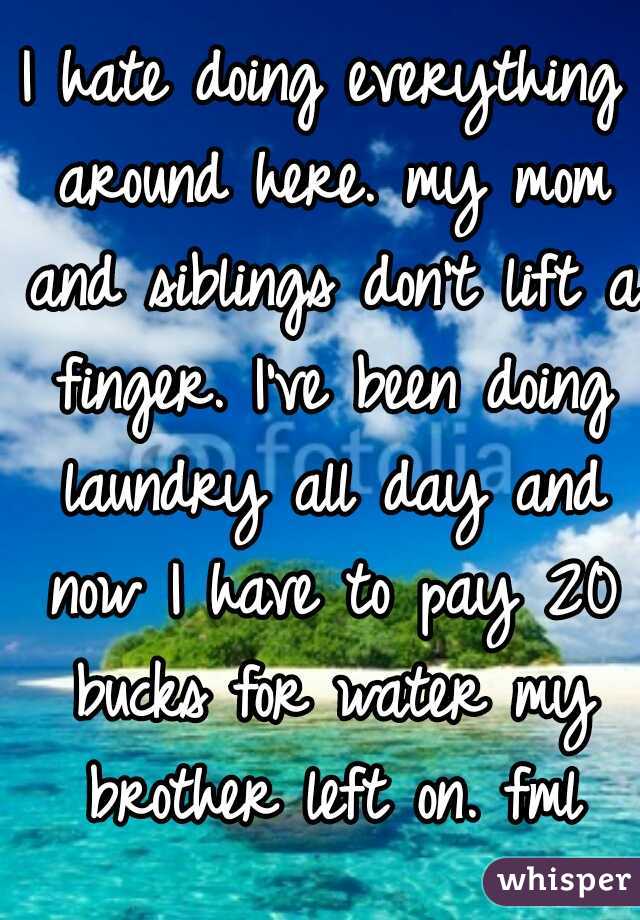 I hate doing everything around here. my mom and siblings don't lift a finger. I've been doing laundry all day and now I have to pay 20 bucks for water my brother left on. fml