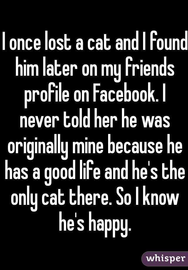 I once lost a cat and I found him later on my friends profile on Facebook. I 
never told her he was originally mine because he has a good life and he's the only cat there. So I know he's happy. 