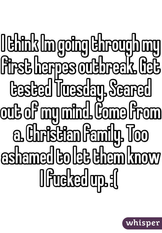 I think Im going through my first herpes outbreak. Get tested Tuesday. Scared out of my mind. Come from a. Christian family. Too ashamed to let them know I fucked up. :( 