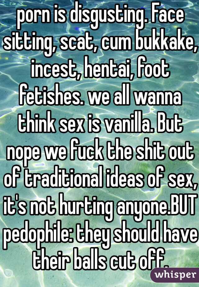 porn is disgusting. Face sitting, scat, cum bukkake, incest, hentai, foot fetishes. we all wanna think sex is vanilla. But nope we fuck the shit out of traditional ideas of sex, it's not hurting anyone.BUT pedophile: they should have their balls cut off.