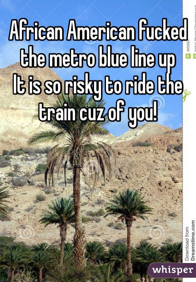 African American fucked the metro blue line up
It is so risky to ride the train cuz of you!