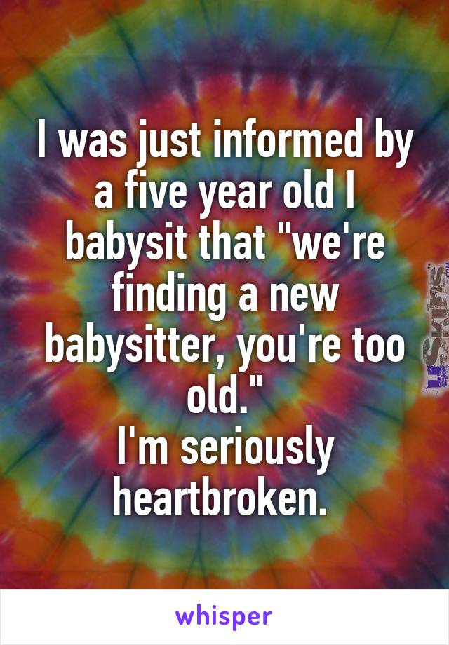 I was just informed by a five year old I babysit that "we're finding a new babysitter, you're too old."
I'm seriously heartbroken. 