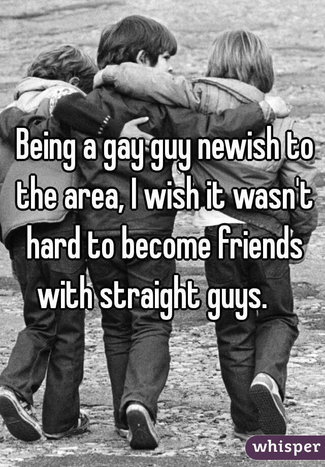  Being a gay guy newish to the area, I wish it wasn't hard to become friends with straight guys.    