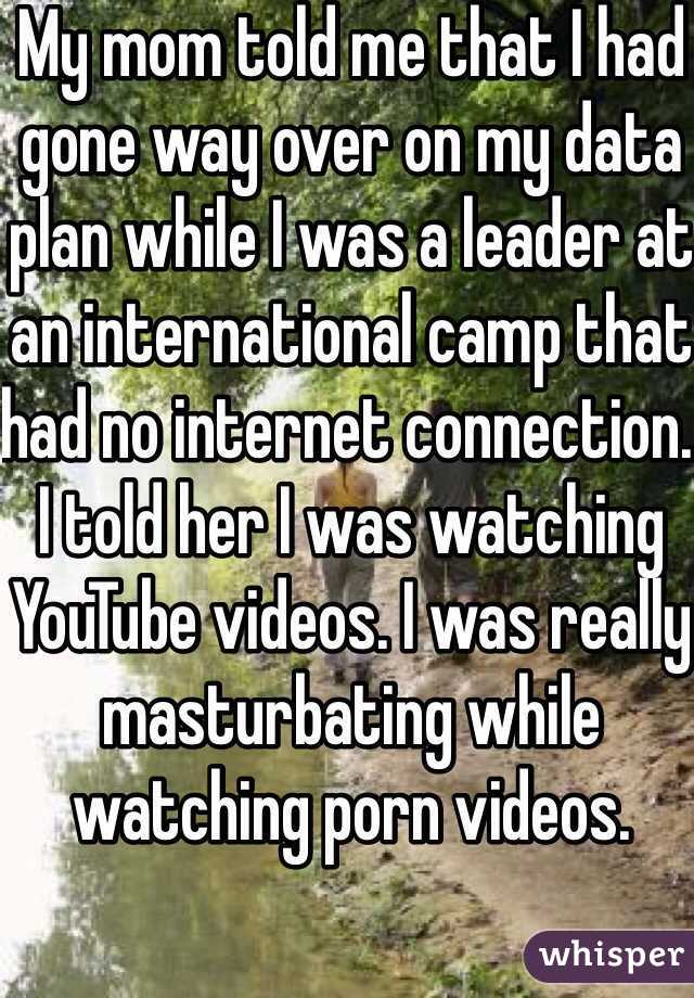 My mom told me that I had gone way over on my data plan while I was a leader at an international camp that had no internet connection. I told her I was watching YouTube videos. I was really masturbating while watching porn videos. 