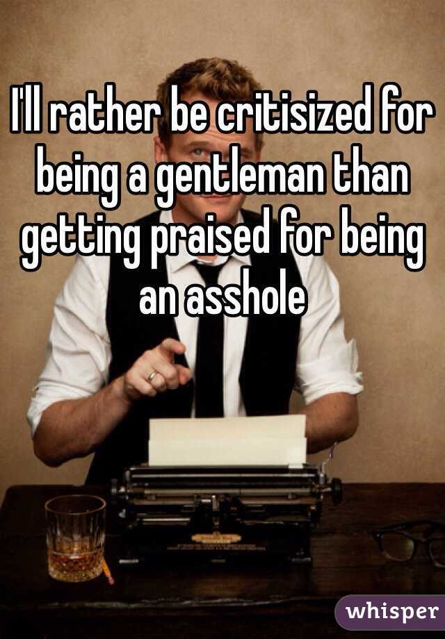 I'll rather be critisized for being a gentleman than getting praised for being an asshole