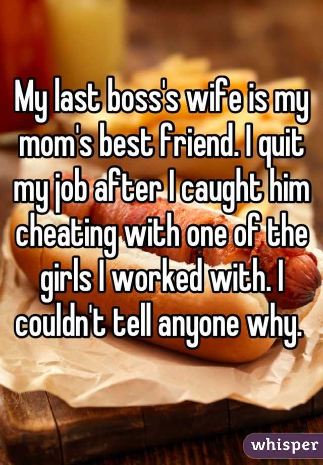 My last boss's wife is my mom's best friend. I quit my job after I caught him cheating with one of the girls I worked with. I couldn't tell anyone why. 