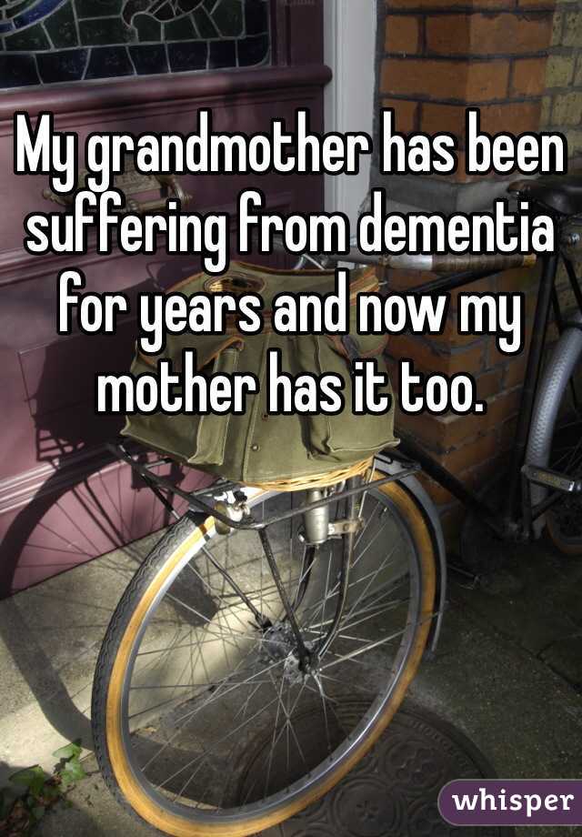 My grandmother has been suffering from dementia for years and now my mother has it too. 