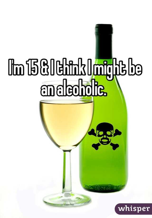  I'm 15 & I think I might be an alcoholic.