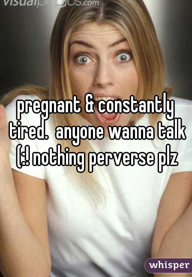 pregnant & constantly tired.  anyone wanna talk (:! nothing perverse plz
