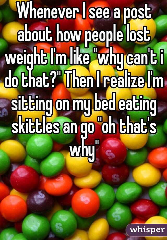 Whenever I see a post about how people lost weight I'm like "why can't i do that?" Then I realize I'm sitting on my bed eating skittles an go "oh that's why"