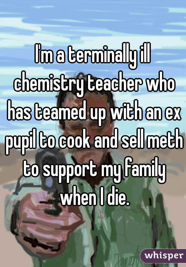 I'm a terminally ill chemistry teacher who has teamed up with an ex pupil to cook and sell meth to support my family when I die.