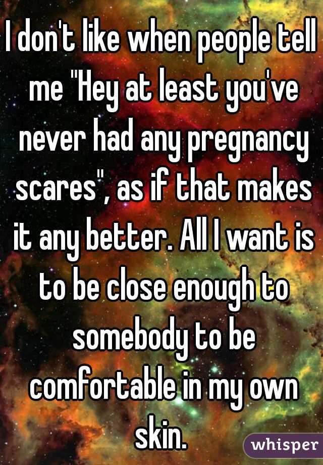 I don't like when people tell me "Hey at least you've never had any pregnancy scares", as if that makes it any better. All I want is to be close enough to somebody to be comfortable in my own skin. 