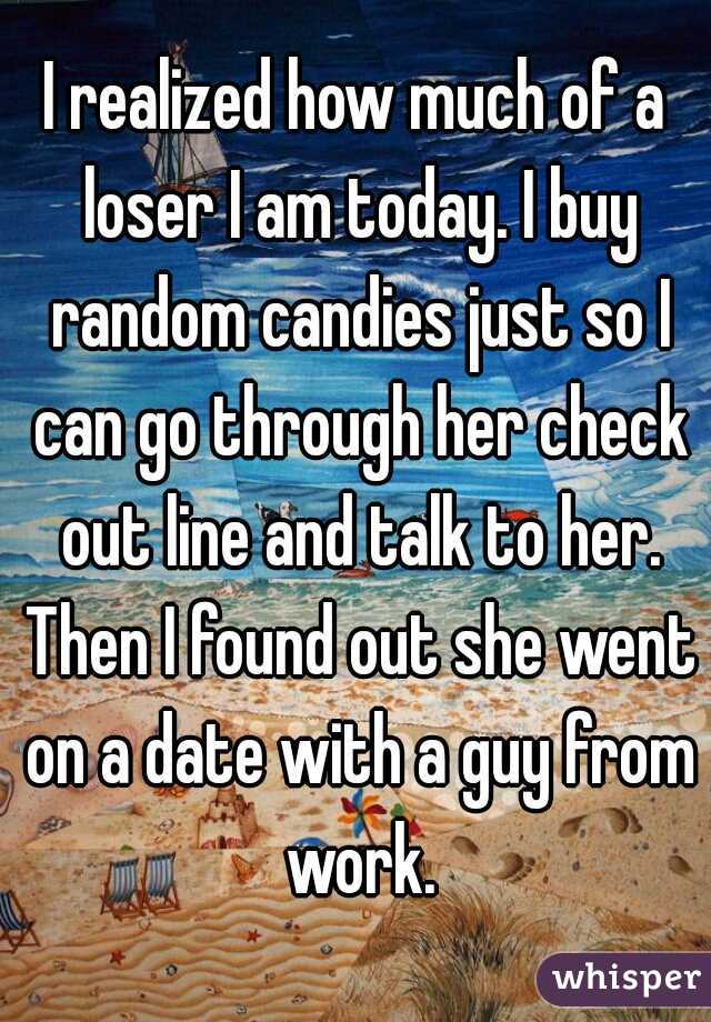 I realized how much of a loser I am today. I buy random candies just so I can go through her check out line and talk to her. Then I found out she went on a date with a guy from work.