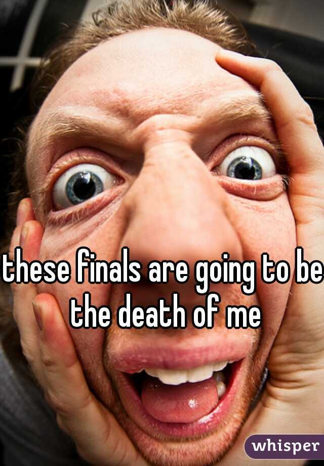 these finals are going to be the death of me