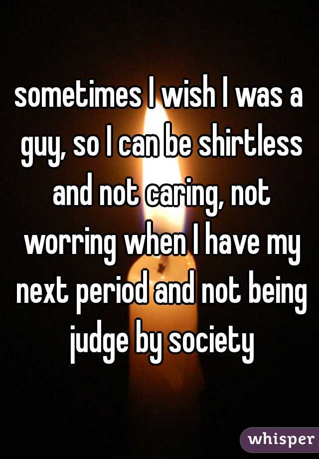sometimes I wish I was a guy, so I can be shirtless and not caring, not worring when I have my next period and not being judge by society