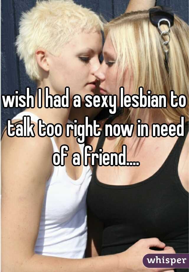 wish I had a sexy lesbian to talk too right now in need of a friend....
