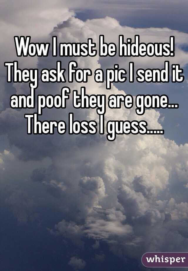 Wow I must be hideous! They ask for a pic I send it and poof they are gone... There loss I guess.....