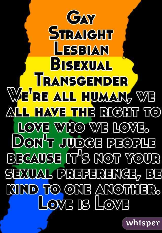 Gay
Straight
Lesbian
Bisexual
Transgender
We're all human, we all have the right to love who we love. Don't judge people because it's not your sexual preference, be kind to one another. Love is Love
