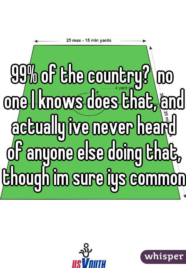 99% of the country?  no one I knows does that, and actually ive never heard of anyone else doing that, though im sure iys common.