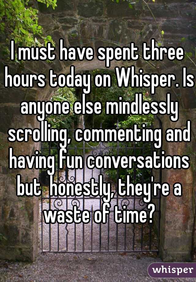 I must have spent three hours today on Whisper. Is anyone else mindlessly scrolling, commenting and having fun conversations but  honestly, they're a waste of time?