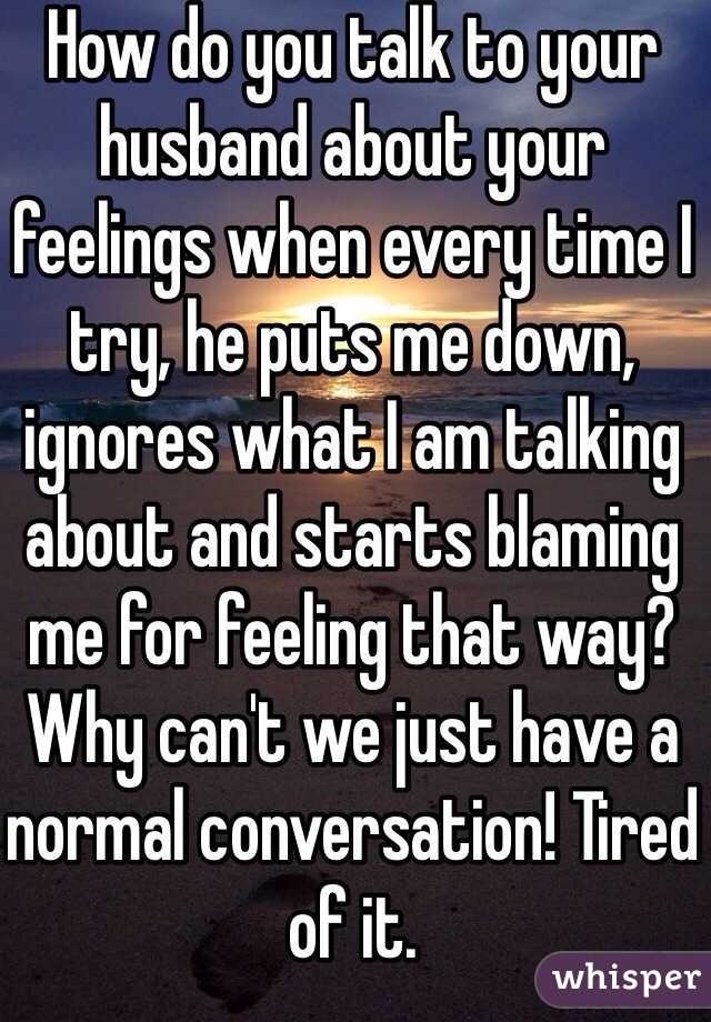 How do you talk to your husband about your feelings when every time I try, he puts me down, ignores what I am talking about and starts blaming me for feeling that way? Why can't we just have a normal conversation! Tired of it. 