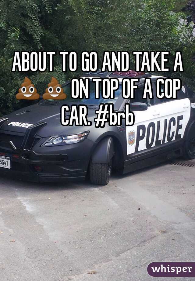 ABOUT TO GO AND TAKE A 💩💩 ON TOP OF A COP CAR. #brb