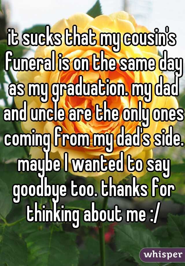 it sucks that my cousin's funeral is on the same day as my graduation. my dad and uncle are the only ones coming from my dad's side. maybe I wanted to say goodbye too. thanks for thinking about me :/