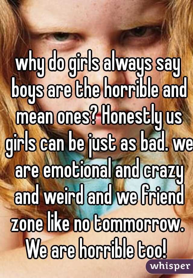 why do girls always say boys are the horrible and mean ones? Honestly us girls can be just as bad. we are emotional and crazy and weird and we friend zone like no tommorrow.  We are horrible too!  