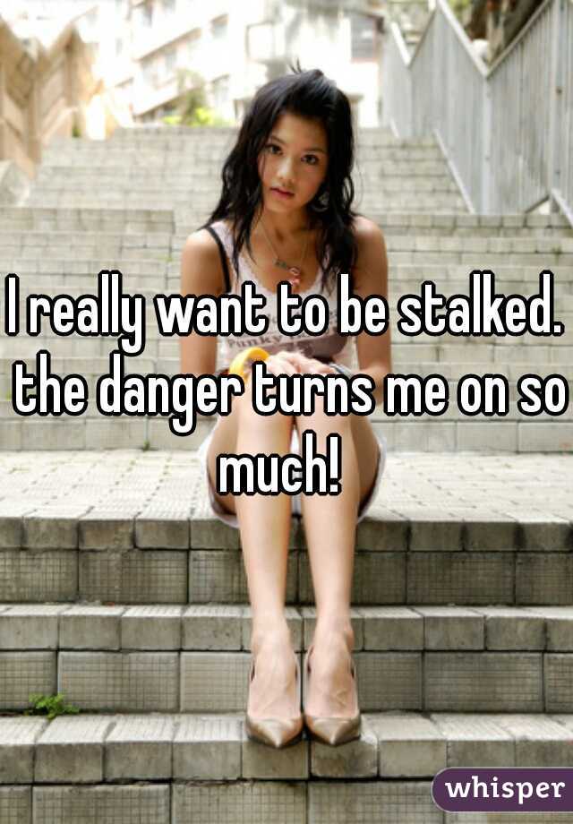 I really want to be stalked. the danger turns me on so much!  