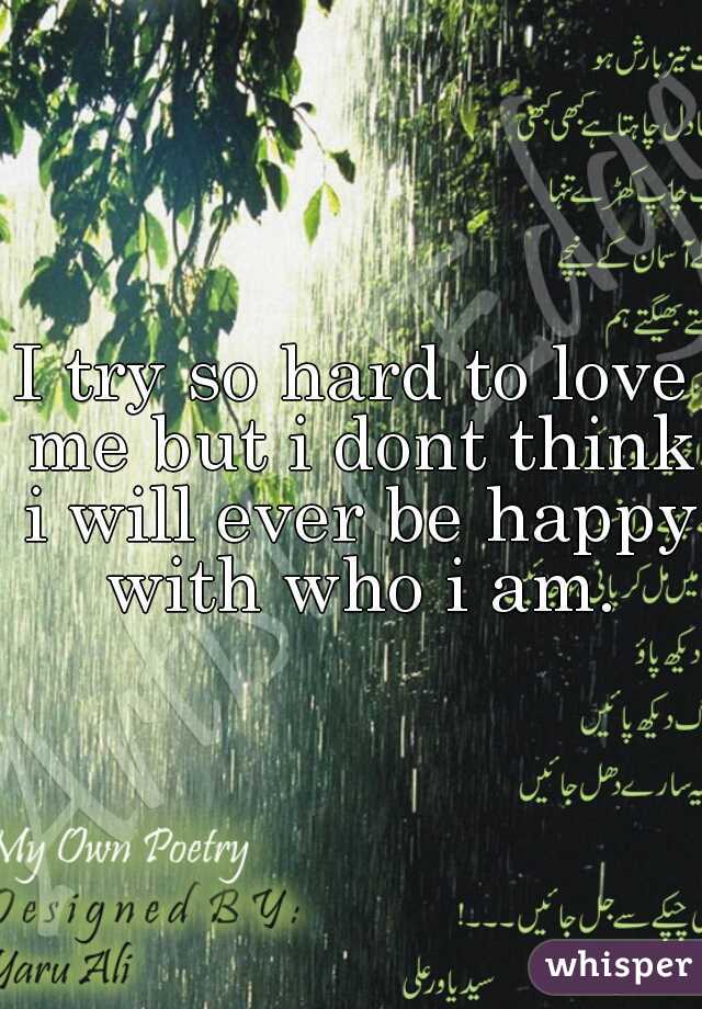 I try so hard to love me but i dont think i will ever be happy with who i am.