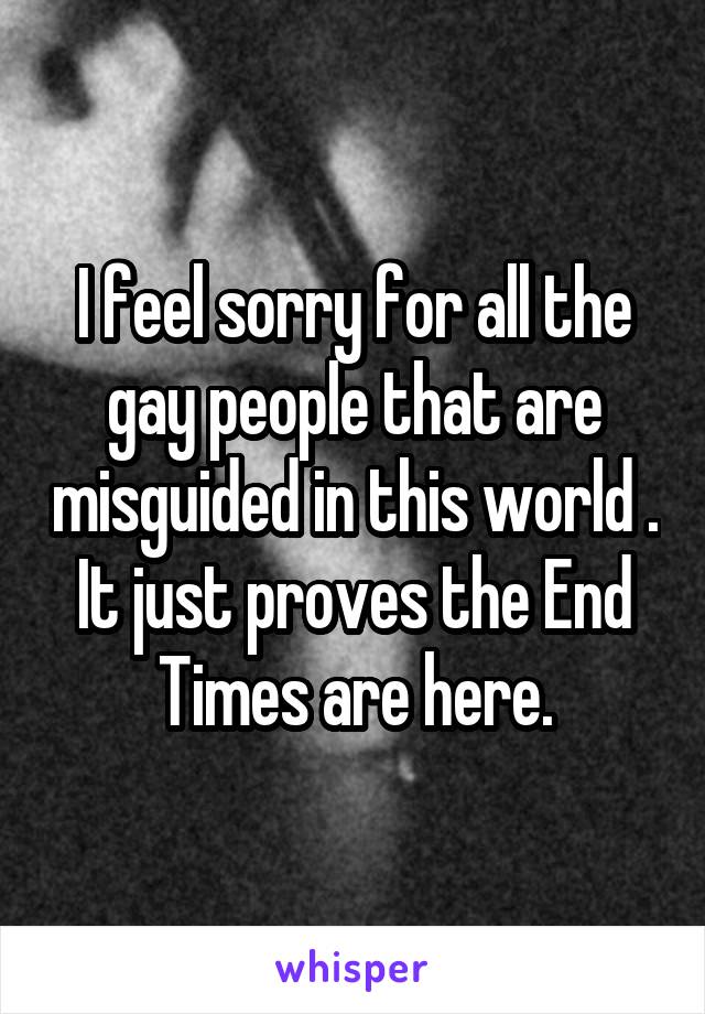 I feel sorry for all the gay people that are misguided in this world . It just proves the End Times are here.