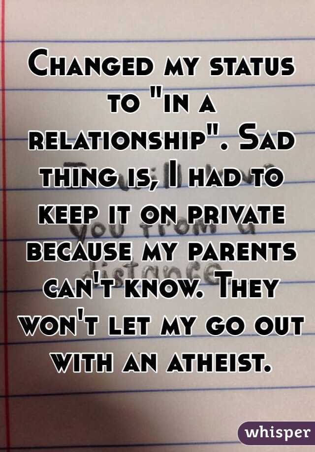 Changed my status to "in a relationship". Sad thing is, I had to keep it on private because my parents can't know. They won't let my go out with an atheist. 