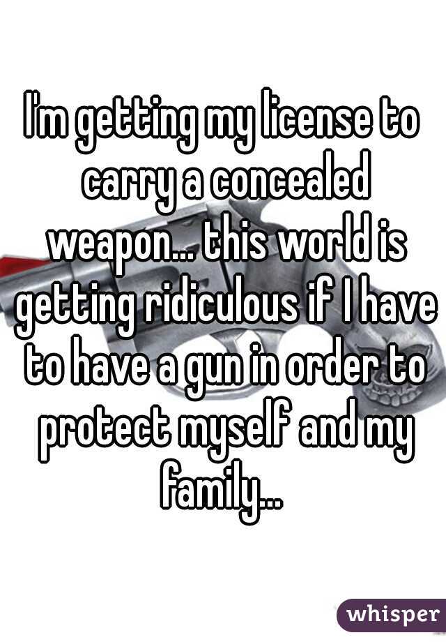 I'm getting my license to carry a concealed weapon... this world is getting ridiculous if I have to have a gun in order to protect myself and my family... 