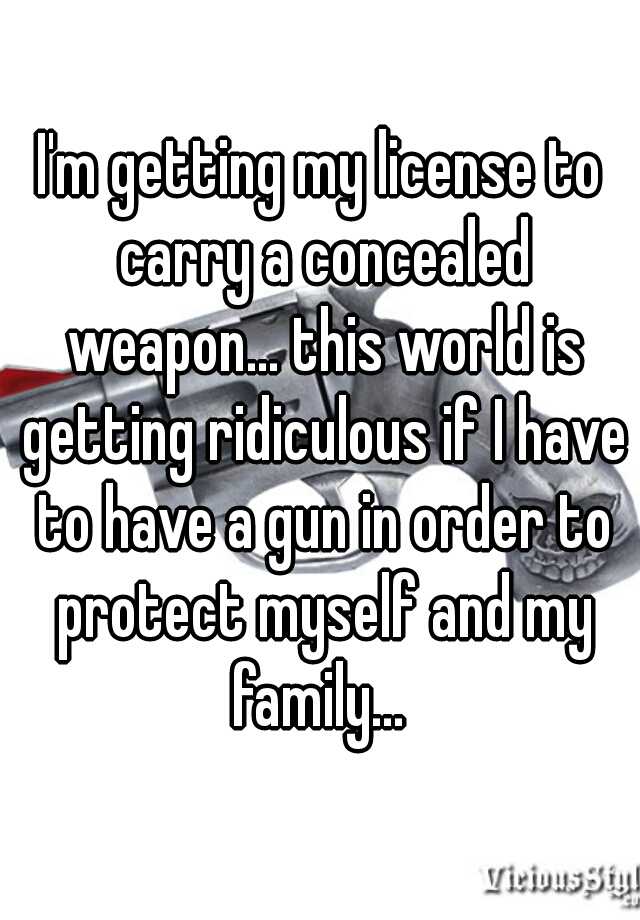 I'm getting my license to carry a concealed weapon... this world is getting ridiculous if I have to have a gun in order to protect myself and my family... 